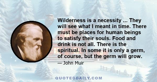 Wilderness is a necessity ... They will see what I meant in time. There must be places for human beings to satisfy their souls. Food and drink is not all. There is the spiritual. In some it is only a germ, of course,