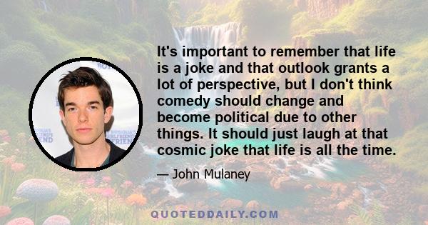It's important to remember that life is a joke and that outlook grants a lot of perspective, but I don't think comedy should change and become political due to other things. It should just laugh at that cosmic joke that