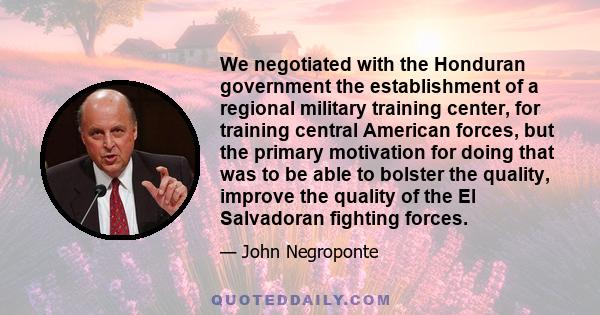 We negotiated with the Honduran government the establishment of a regional military training center, for training central American forces, but the primary motivation for doing that was to be able to bolster the quality,