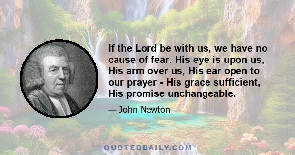 If the Lord be with us, we have no cause of fear. His eye is upon us, His arm over us, His ear open to our prayer - His grace sufficient, His promise unchangeable.