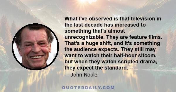 What I've observed is that television in the last decade has increased to something that's almost unrecognizable. They are feature films. That's a huge shift, and it's something the audience expects. They still may want