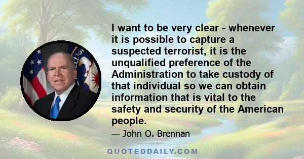 I want to be very clear - whenever it is possible to capture a suspected terrorist, it is the unqualified preference of the Administration to take custody of that individual so we can obtain information that is vital to