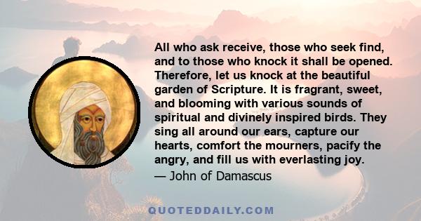 All who ask receive, those who seek find, and to those who knock it shall be opened. Therefore, let us knock at the beautiful garden of Scripture. It is fragrant, sweet, and blooming with various sounds of spiritual and