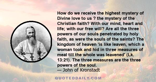 How do we receive the highest mystery of Divine love to us ? the mystery of the Christian faith? With our mind, heart and life; with our free will? Are all the three powers of our souls penetrated by holy faith, as were