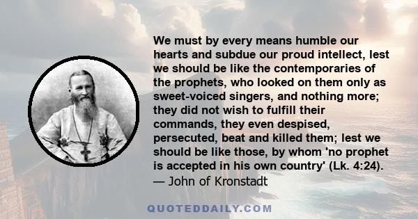 We must by every means humble our hearts and subdue our proud intellect, lest we should be like the contemporaries of the prophets, who looked on them only as sweet-voiced singers, and nothing more; they did not wish to