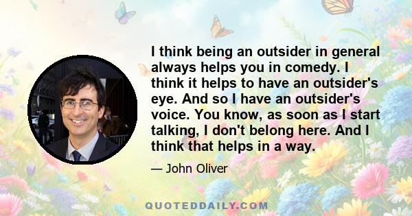 I think being an outsider in general always helps you in comedy. I think it helps to have an outsider's eye. And so I have an outsider's voice. You know, as soon as I start talking, I don't belong here. And I think that