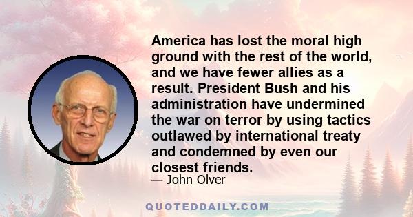 America has lost the moral high ground with the rest of the world, and we have fewer allies as a result. President Bush and his administration have undermined the war on terror by using tactics outlawed by international