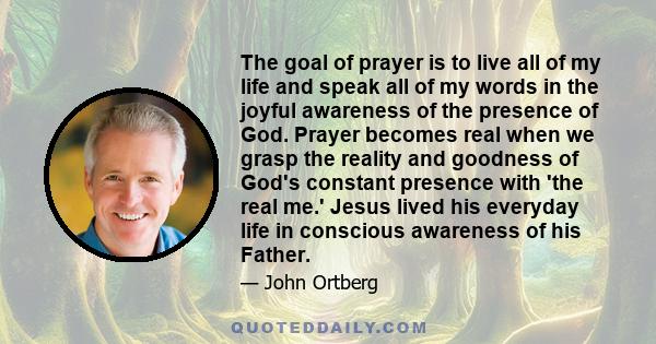 The goal of prayer is to live all of my life and speak all of my words in the joyful awareness of the presence of God. Prayer becomes real when we grasp the reality and goodness of God's constant presence with 'the real