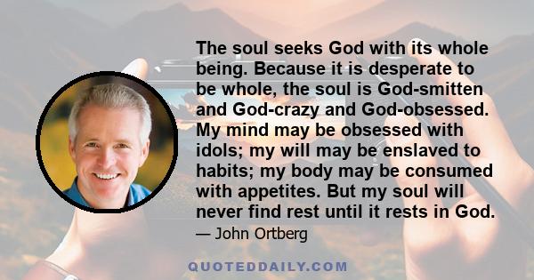 The soul seeks God with its whole being. Because it is desperate to be whole, the soul is God-smitten and God-crazy and God-obsessed. My mind may be obsessed with idols; my will may be enslaved to habits; my body may be