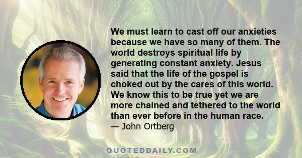 We must learn to cast off our anxieties because we have so many of them. The world destroys spiritual life by generating constant anxiety. Jesus said that the life of the gospel is choked out by the cares of this world.