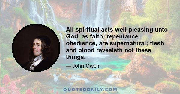 All spiritual acts well-pleasing unto God, as faith, repentance, obedience, are supernatural; flesh and blood revealeth not these things.