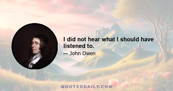 I did not hear what I should have listened to.