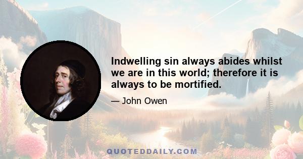 Indwelling sin always abides whilst we are in this world; therefore it is always to be mortified.