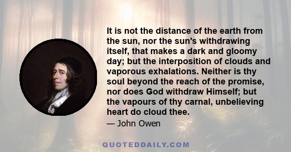 It is not the distance of the earth from the sun, nor the sun's withdrawing itself, that makes a dark and gloomy day; but the interposition of clouds and vaporous exhalations. Neither is thy soul beyond the reach of the
