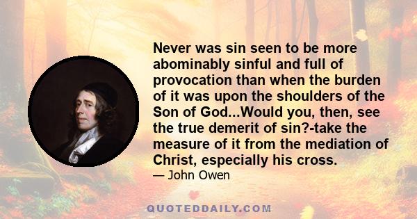 Never was sin seen to be more abominably sinful and full of provocation than when the burden of it was upon the shoulders of the Son of God...Would you, then, see the true demerit of sin?-take the measure of it from the