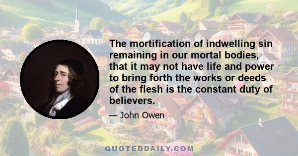 The mortification of indwelling sin remaining in our mortal bodies, that it may not have life and power to bring forth the works or deeds of the flesh is the constant duty of believers.