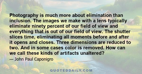Photography is much more about elimination than inclusion. The images we make with a lens typically eliminate ninety percent of our field of view and everything that is out of our field of view. The shutter slices time,