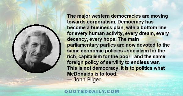 The major western democracies are moving towards corporatism. Democracy has become a business plan, with a bottom line for every human activity, every dream, every decency, every hope. The main parliamentary parties are