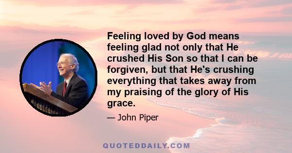 Feeling loved by God means feeling glad not only that He crushed His Son so that I can be forgiven, but that He's crushing everything that takes away from my praising of the glory of His grace.