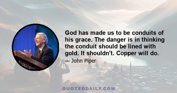 God has made us to be conduits of his grace. The danger is in thinking the conduit should be lined with gold. It shouldn't. Copper will do.