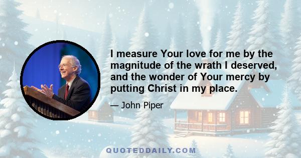 I measure Your love for me by the magnitude of the wrath I deserved, and the wonder of Your mercy by putting Christ in my place.