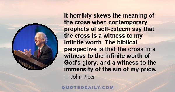 It horribly skews the meaning of the cross when contemporary prophets of self-esteem say that the cross is a witness to my infinite worth. The biblical perspective is that the cross in a witness to the infinite worth of