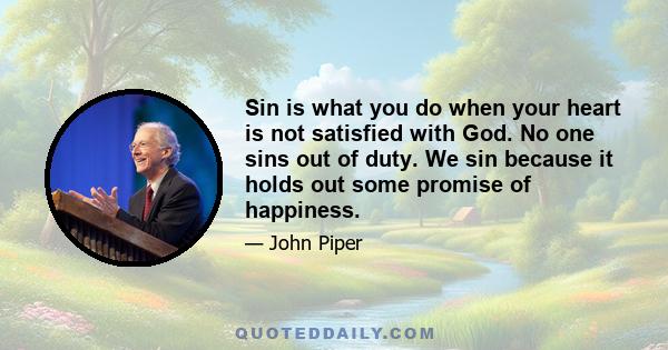 Sin is what you do when your heart is not satisfied with God. No one sins out of duty. We sin because it holds out some promise of happiness. That promise enslaves us until we believe that God is more to be desired than