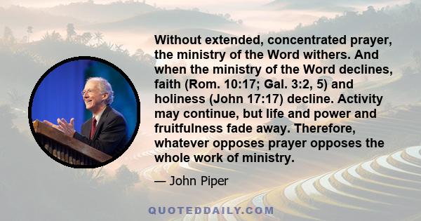 Without extended, concentrated prayer, the ministry of the Word withers. And when the ministry of the Word declines, faith (Rom. 10:17; Gal. 3:2, 5) and holiness (John 17:17) decline. Activity may continue, but life and
