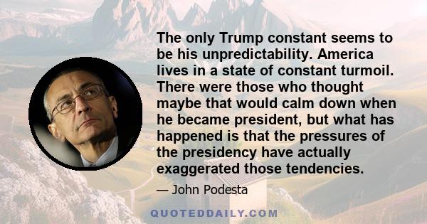 The only Trump constant seems to be his unpredictability. America lives in a state of constant turmoil. There were those who thought maybe that would calm down when he became president, but what has happened is that the