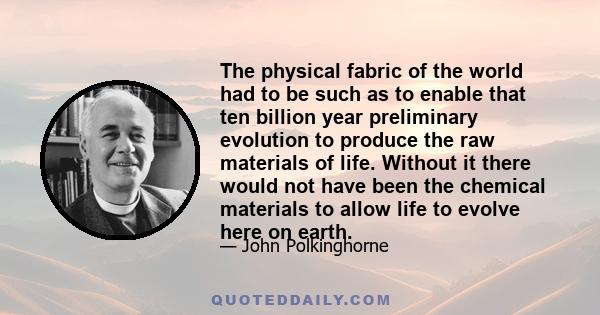 The physical fabric of the world had to be such as to enable that ten billion year preliminary evolution to produce the raw materials of life. Without it there would not have been the chemical materials to allow life to