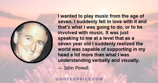 I wanted to play music from the age of seven. I suddenly fell in love with it and that's what I was going to do, or to be involved with music. It was just speaking to me at a level that as a seven year old I suddenly