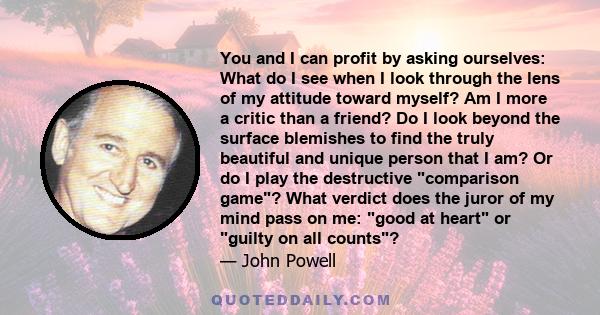 You and I can profit by asking ourselves: What do I see when I look through the lens of my attitude toward myself? Am I more a critic than a friend? Do I look beyond the surface blemishes to find the truly beautiful and