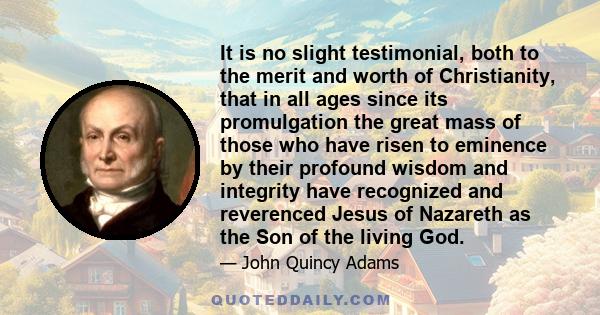 It is no slight testimonial, both to the merit and worth of Christianity, that in all ages since its promulgation the great mass of those who have risen to eminence by their profound wisdom and integrity have recognized
