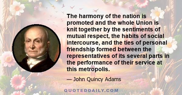 The harmony of the nation is promoted and the whole Union is knit together by the sentiments of mutual respect, the habits of social intercourse, and the ties of personal friendship formed between the representatives of
