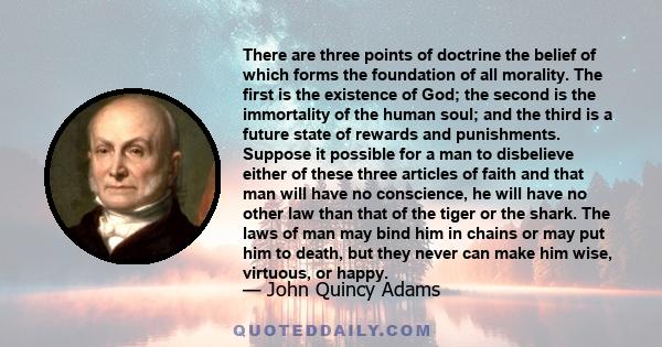 There are three points of doctrine the belief of which forms the foundation of all morality. The first is the existence of God; the second is the immortality of the human soul; and the third is a future state of rewards