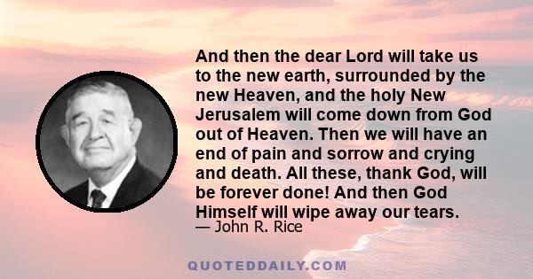 And then the dear Lord will take us to the new earth, surrounded by the new Heaven, and the holy New Jerusalem will come down from God out of Heaven. Then we will have an end of pain and sorrow and crying and death. All