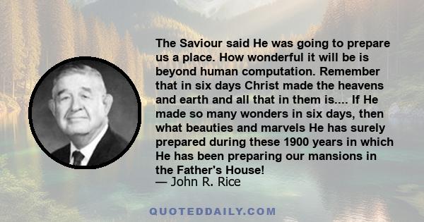 The Saviour said He was going to prepare us a place. How wonderful it will be is beyond human computation. Remember that in six days Christ made the heavens and earth and all that in them is.... If He made so many