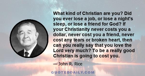 What kind of Christian are you? Did you ever lose a job, or lose a night's sleep, or lose a friend for God? If your Christianity never costs you a dollar, never cost you a friend, never cost any tears or broken heart,