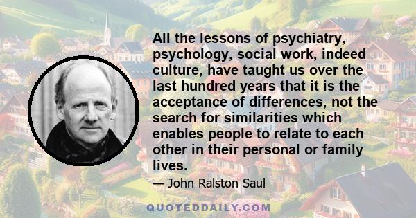 All the lessons of psychiatry, psychology, social work, indeed culture, have taught us over the last hundred years that it is the acceptance of differences, not the search for similarities which enables people to relate