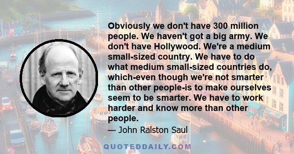 Obviously we don't have 300 million people. We haven't got a big army. We don't have Hollywood. We're a medium small-sized country. We have to do what medium small-sized countries do, which-even though we're not smarter