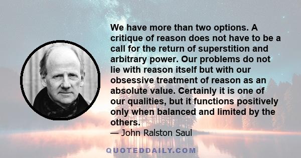 We have more than two options. A critique of reason does not have to be a call for the return of superstition and arbitrary power. Our problems do not lie with reason itself but with our obsessive treatment of reason as