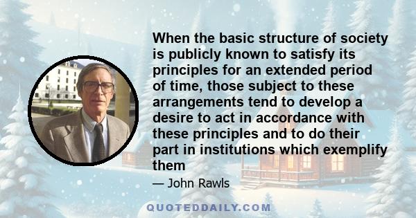 When the basic structure of society is publicly known to satisfy its principles for an extended period of time, those subject to these arrangements tend to develop a desire to act in accordance with these principles and