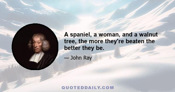 A spaniel, a woman, and a walnut tree, the more they're beaten the better they be.