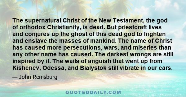 The supernatural Christ of the New Testament, the god of orthodox Christianity, is dead. But priestcraft lives and conjures up the ghost of this dead god to frighten and enslave the masses of mankind. The name of Christ