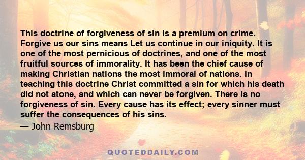 This doctrine of forgiveness of sin is a premium on crime. Forgive us our sins means Let us continue in our iniquity. It is one of the most pernicious of doctrines, and one of the most fruitful sources of immorality. It