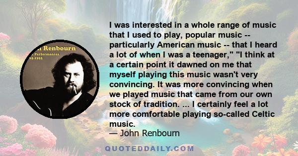 I was interested in a whole range of music that I used to play, popular music -- particularly American music -- that I heard a lot of when I was a teenager, I think at a certain point it dawned on me that myself playing