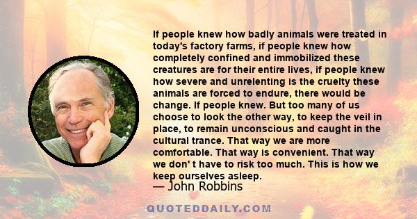 If people knew how badly animals were treated in today's factory farms, if people knew how completely confined and immobilized these creatures are for their entire lives, if people knew how severe and unrelenting is the