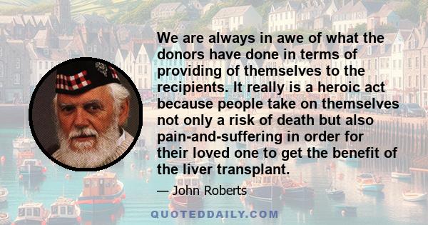 We are always in awe of what the donors have done in terms of providing of themselves to the recipients. It really is a heroic act because people take on themselves not only a risk of death but also pain-and-suffering