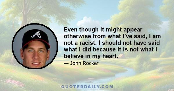 Even though it might appear otherwise from what I've said, I am not a racist. I should not have said what I did because it is not what I believe in my heart.