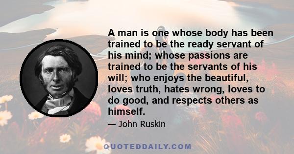A man is one whose body has been trained to be the ready servant of his mind; whose passions are trained to be the servants of his will; who enjoys the beautiful, loves truth, hates wrong, loves to do good, and respects